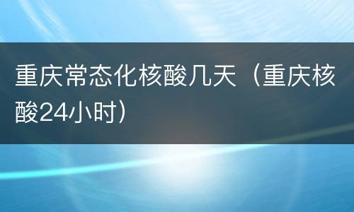 重庆常态化核酸几天（重庆核酸24小时）