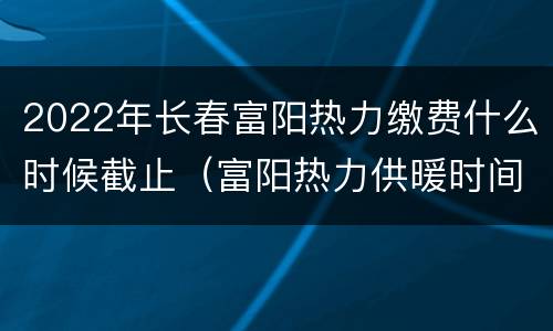 2022年长春富阳热力缴费什么时候截止（富阳热力供暖时间）