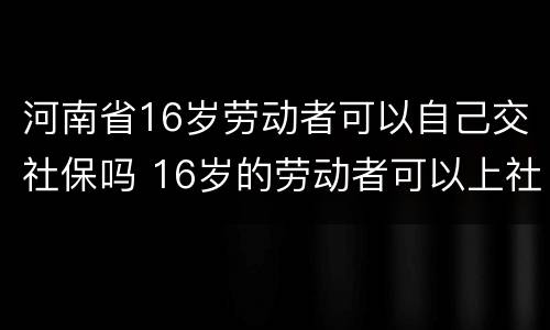 河南省16岁劳动者可以自己交社保吗 16岁的劳动者可以上社保吗
