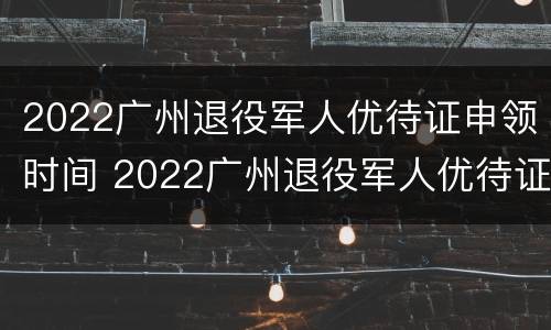 2022广州退役军人优待证申领时间 2022广州退役军人优待证申领时间表