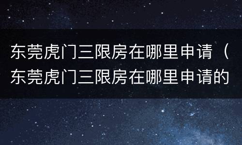 东莞虎门三限房在哪里申请（东莞虎门三限房在哪里申请的）