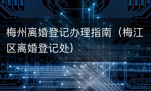 梅州离婚登记办理指南（梅江区离婚登记处）