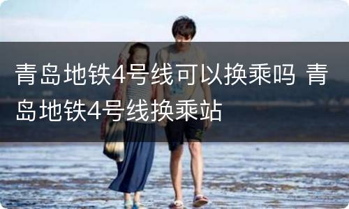 青岛地铁4号线可以换乘吗 青岛地铁4号线换乘站