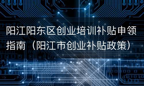 阳江阳东区创业培训补贴申领指南（阳江市创业补贴政策）