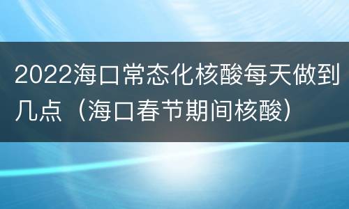 2022海口常态化核酸每天做到几点（海口春节期间核酸）