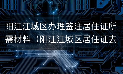 阳江江城区办理签注居住证所需材料（阳江江城区居住证去哪里办理）