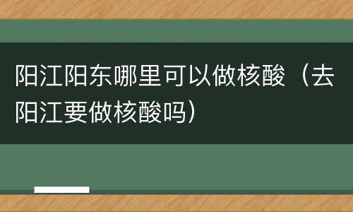 阳江阳东哪里可以做核酸（去阳江要做核酸吗）