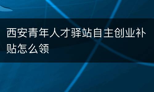 西安青年人才驿站自主创业补贴怎么领