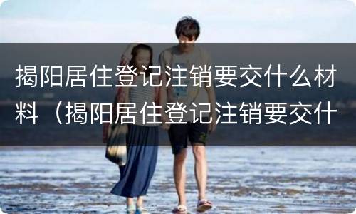 揭阳居住登记注销要交什么材料（揭阳居住登记注销要交什么材料呢）