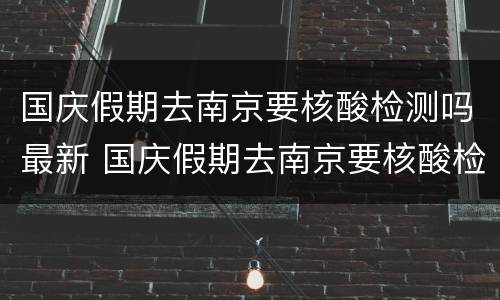 国庆假期去南京要核酸检测吗最新 国庆假期去南京要核酸检测吗最新消息