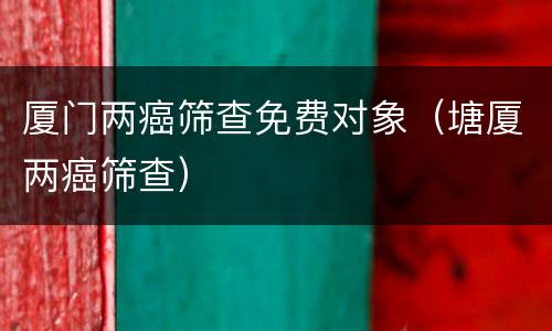 厦门两癌筛查免费对象（塘厦两癌筛查）