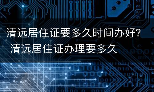 清远居住证要多久时间办好？ 清远居住证办理要多久