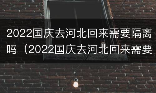 2022国庆去河北回来需要隔离吗（2022国庆去河北回来需要隔离吗）