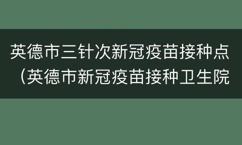 英德市三针次新冠疫苗接种点（英德市新冠疫苗接种卫生院有哪些）