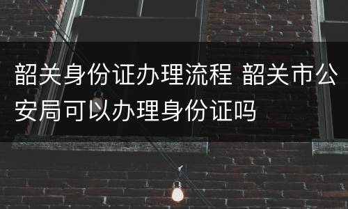 韶关身份证办理流程 韶关市公安局可以办理身份证吗