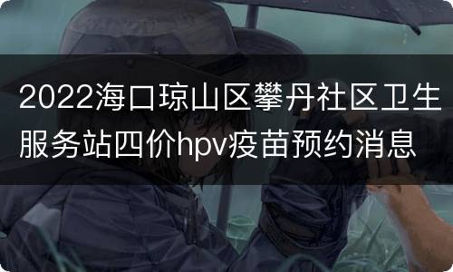 2022海口琼山区攀丹社区卫生服务站四价hpv疫苗预约消息