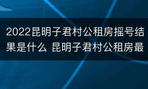 2022昆明子君村公租房摇号结果是什么 昆明子君村公租房最新消息