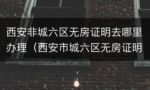 西安非城六区无房证明去哪里办理（西安市城六区无房证明）