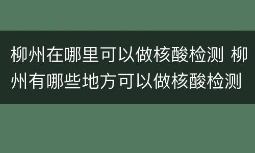 柳州在哪里可以做核酸检测 柳州有哪些地方可以做核酸检测