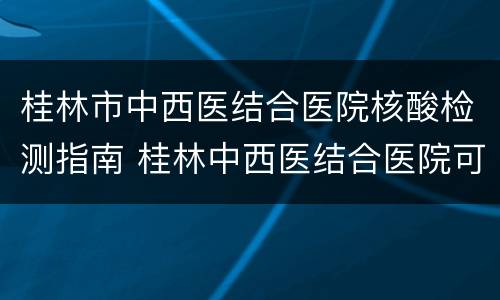 桂林市中西医结合医院核酸检测指南 桂林中西医结合医院可以做核酸检测