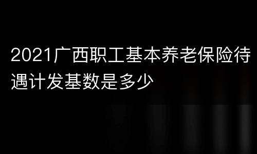 2021广西职工基本养老保险待遇计发基数是多少