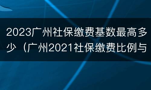 2023广州社保缴费基数最高多少（广州2021社保缴费比例与基数一览表）