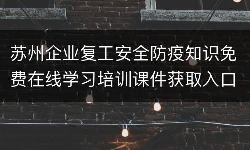 苏州企业复工安全防疫知识免费在线学习培训课件获取入口