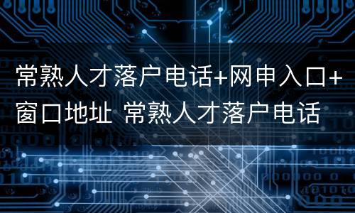 常熟人才落户电话+网申入口+窗口地址 常熟人才落户电话 网申入口 窗口地址查询