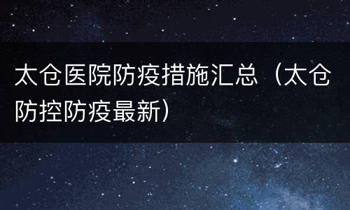 太仓医院防疫措施汇总（太仓防控防疫最新）