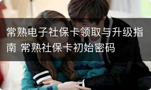 常熟电子社保卡领取与升级指南 常熟社保卡初始密码