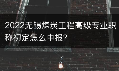 2022无锡煤炭工程高级专业职称初定怎么申报？