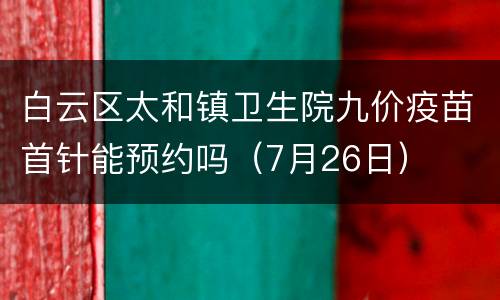 白云区太和镇卫生院九价疫苗首针能预约吗（7月26日）