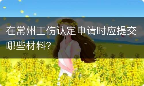 在常州工伤认定申请时应提交哪些材料？