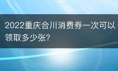 2022重庆合川消费券一次可以领取多少张？
