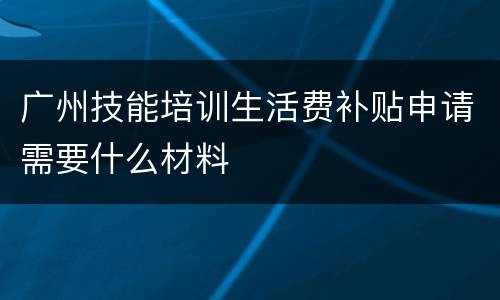 广州技能培训生活费补贴申请需要什么材料