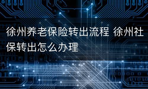 徐州养老保险转出流程 徐州社保转出怎么办理