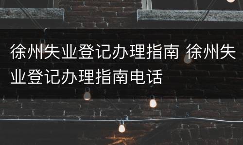 徐州失业登记办理指南 徐州失业登记办理指南电话