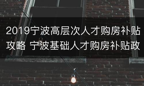 2019宁波高层次人才购房补贴攻略 宁波基础人才购房补贴政策