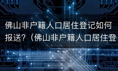 佛山非户籍人口居住登记如何报送?（佛山非户籍人口居住登记如何报送）