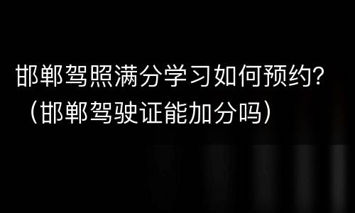 邯郸驾照满分学习如何预约？（邯郸驾驶证能加分吗）