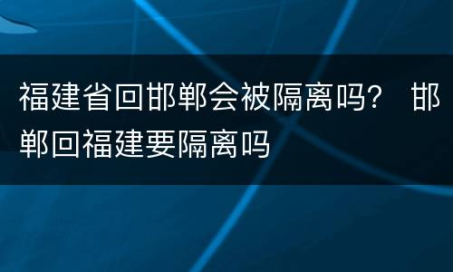 福建省回邯郸会被隔离吗？ 邯郸回福建要隔离吗
