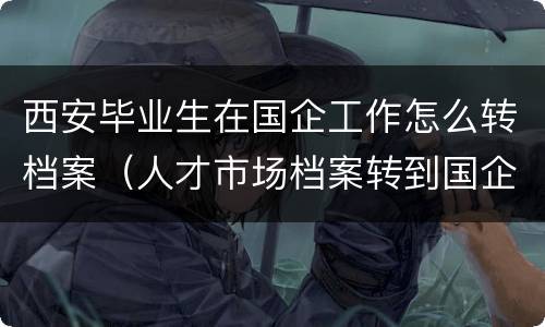 西安毕业生在国企工作怎么转档案（人才市场档案转到国企）