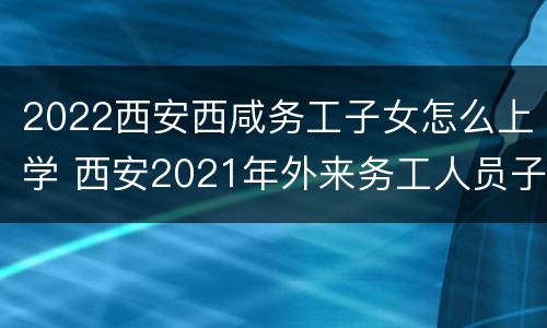 2022西安西咸务工子女怎么上学 西安2021年外来务工人员子女上学