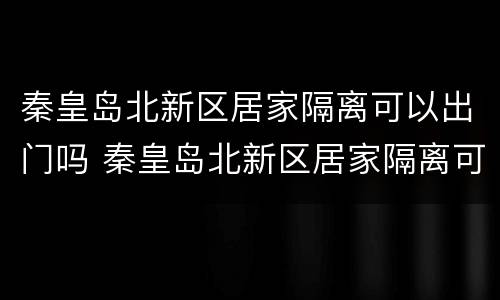 秦皇岛北新区居家隔离可以出门吗 秦皇岛北新区居家隔离可以出门吗今天