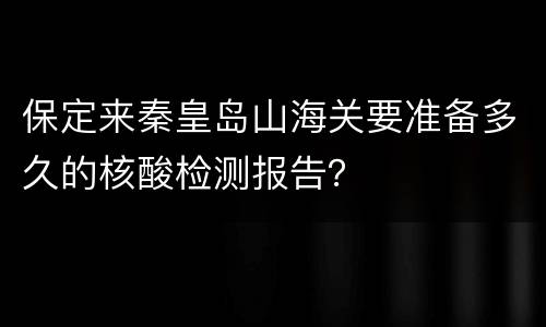 保定来秦皇岛山海关要准备多久的核酸检测报告？