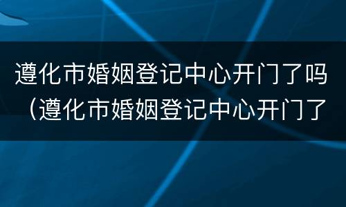 遵化市婚姻登记中心开门了吗（遵化市婚姻登记中心开门了吗）