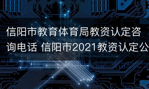 信阳市教育体育局教资认定咨询电话 信阳市2021教资认定公告