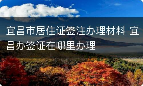 宜昌市居住证签注办理材料 宜昌办签证在哪里办理