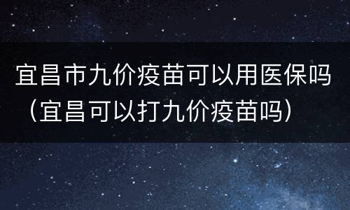 宜昌市九价疫苗可以用医保吗（宜昌可以打九价疫苗吗）