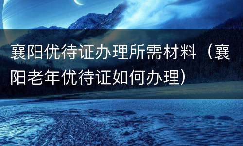 襄阳优待证办理所需材料（襄阳老年优待证如何办理）